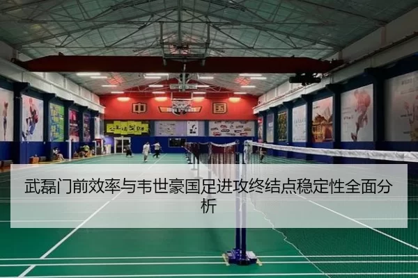 武磊门前效率与韦世豪国足进攻终结点稳定性全面分析